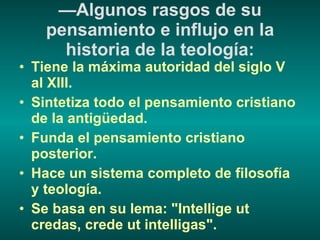 — Algunos rasgos de su pensamiento e influjo en la historia de la teología: Tiene la máxima autoridad del siglo V al XIII. Sintetiza todo el pensamiento cristiano de la antigüedad. Funda el pensamiento cristiano posterior. Hace un sistema completo de filosofía y teología. Se basa en su lema: "Intellige ut credas, crede ut intelligas". 