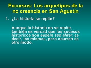 Excursus: Los arquetipos de la no creencia en San Agustín ¿La historia se repite? Aunque la historia no se repite, también es verdad que los sucesos históricos son  eadem sed aliter , es decir, los mismos, pero ocurren de otro modo. 