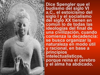 Dice Spengler que el budismo del siglo VI a.C., el estoicismo del siglo I y el socialismo del siglo XX tienen en común lo de todas las ideologías del final de una civilización, cuando comienza la decadencia: se busca organizar la naturaleza en modo útil y racional, en base a principios intelectualísticos, porque reina el cerebro y el alma ha abdicado. 