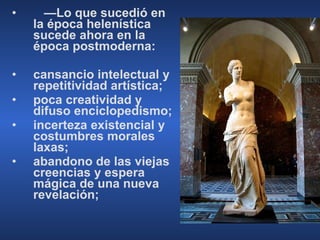 — Lo que sucedió en la época helenística sucede ahora en la época postmoderna: cansancio intelectual y repetitividad artística; poca creatividad y difuso enciclopedismo; incerteza existencial y costumbres morales laxas; abandono de las viejas creencias y espera mágica de una nueva revelación; 