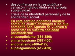 desconfianza en la  res publica  y cerrazón individualista en la propia subjetividad; crisis de la identidad personal y de la solidaridad social. En este sentido podemos mostrar cómo los cuatro enemigos a los que combatió San Agustín se vuelven a presentar en nuestra sociedad postmoderna: el escepticismo (384-386); el maniqueísmo (387-400); el donatismo (400-412); el pelagianismo (412-430). 