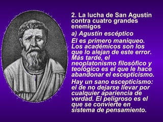 2. La lucha de San Agustín contra cuatro grandes enemigos a) Agustín escéptico El es primero maniqueo. Los académicos son los que lo alejan de este error. Más tarde, el neoplatonismo filosófico y teológico es el que le hace abandonar el escepticismo. Hay un sano escepticismo: el de no dejarse llevar por cualquier apariencia de verdad. El peligroso es el que se convierte en sistema de pensamiento. 