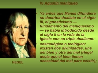 b)  Agustín maniqueo Ya antes que Manes difundiera su doctrina dualista en el siglo III, el gnosticismo —fundamento del maniqueísmo— se había introducido desde el siglo II en la vida de la Iglesia con su triple dualismo: cosmológico o teológico: existen dos divinidades, una del bien y otra del mal (Hegel decía que el bien tienen necesidad del mal para existir); HEGEL 