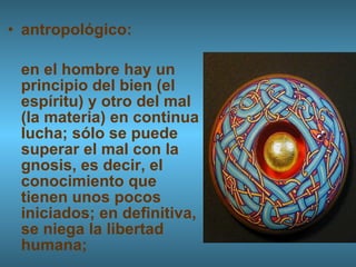 antropológico:  en el hombre hay un principio del bien (el espíritu) y otro del mal (la materia) en continua lucha; sólo se puede superar el mal con la gnosis, es decir, el conocimiento que tienen unos pocos iniciados; en definitiva, se niega la libertad humana; 