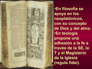 En filosofía se apoya en los neoplatónicos, con su concepto de Dios y del alma. En teología propone una adhesión a la fe a través de la SE, la T y el Magisterio de la Iglesia (regula fidei). 
