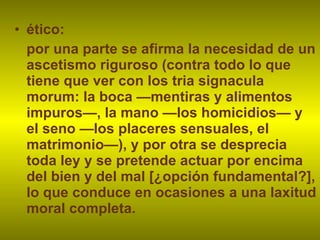 ético:  por una parte se afirma la necesidad de un ascetismo riguroso (contra todo lo que tiene que ver con los tria signacula morum: la boca —mentiras y alimentos impuros—, la mano —los homicidios— y el seno —los placeres sensuales, el matrimonio—), y por otra se desprecia toda ley y se pretende actuar por encima del bien y del mal [¿opción fundamental?], lo que conduce en ocasiones a una laxitud moral completa. 