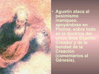 Agustín ataca al pesimismo maniqueo, apoyándose en Plotino, sobre todo en la doctrina del único Dios Espíritu Creador y de la bondad de la Creación (comentarios al Génesis). 