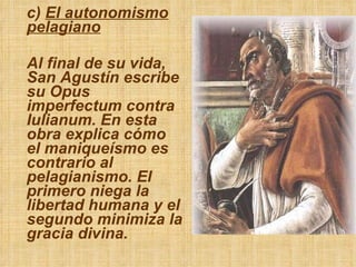 c)  El autonomismo pelagiano Al final de su vida, San Agustín escribe su Opus imperfectum contra Iulianum. En esta obra explica cómo el maniqueísmo es contrario al pelagianismo. El primero niega la libertad humana y el segundo minimiza la gracia divina. 