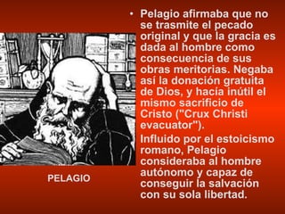 Pelagio afirmaba que no se trasmite el pecado original y que la gracia es dada al hombre como consecuencia de sus obras meritorias. Negaba así la donación gratuita de Dios, y hacía inútil el mismo sacrificio de Cristo ("Crux Christi evacuator"). Influido por el estoicismo romano, Pelagio consideraba al hombre autónomo y capaz de conseguir la salvación con su sola libertad. PELAGIO 