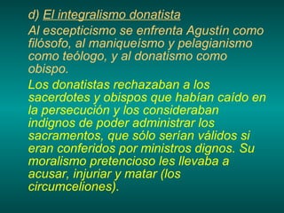 d)  El integralismo donatista Al escepticismo se enfrenta Agustín como filósofo, al maniqueísmo y pelagianismo como teólogo, y al donatismo como obispo. Los donatistas rechazaban a los sacerdotes y obispos que habían caído en la persecución y los consideraban indignos de poder administrar los sacramentos, que sólo serían válidos si eran conferidos por ministros dignos. Su moralismo pretencioso les llevaba a acusar, injuriar y matar (los circumceliones). 
