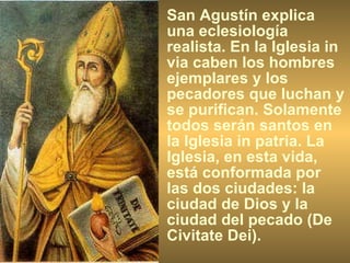 San Agustín explica una eclesiología realista. En la Iglesia in via caben los hombres ejemplares y los pecadores que luchan y se purifican. Solamente todos serán santos en la Iglesia in patria. La Iglesia, en esta vida, está conformada por las dos ciudades: la ciudad de Dios y la ciudad del pecado (De Civitate Dei). 