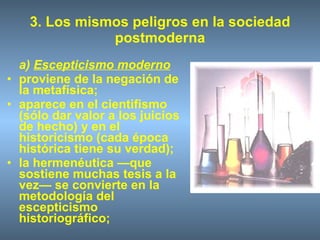 3. Los mismos peligros en la sociedad postmoderna a)  Escepticismo moderno proviene de la negación de la metafísica; aparece en el cientifismo (sólo dar valor a los juicios de hecho) y en el historicismo (cada época histórica tiene su verdad); la hermenéutica —que sostiene muchas tesis a la vez— se convierte en la metodología del escepticismo historiográfico; 