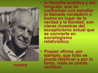 la filosofía analítica y del lenguaje, que se conforman con estudiar lo llamado verdadero o bueno en lugar de la verdad y la bondad, son claras muestras del escepticismo actual que se convierte en sociologismo relativístico; Popper afirma, por ejemplo, que todo se puede falsificar y por lo tanto, nada se puede verificar; POPPER 