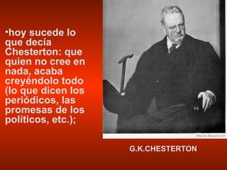 hoy sucede lo que decía Chesterton: que quien no cree en nada, acaba creyéndolo todo (lo que dicen los periódicos, las promesas de los políticos, etc.); G.K.CHESTERTON 