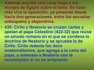 Además escribe una carta larga a los monjes de Egipto sobre el tema. Se hace más viva la oposición, ya presente desde hacía dos generaciones, entre las escuelas antioquena y alejandrina. 430: Cirilo y Nestorio se cruzan cartas y apelan al papa Celestino (422-32) que reúne un sínodo romano en el que se condena la doctrina de Nestorio y se aprueba la de Cirilo. Cirilo redacta los doce anatematismos, que agrega a la carta del papa, y amenaza a Nestorio con la excomunión si no se arrepiente. 