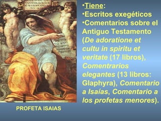 Tiene : Escritos exegéticos  Comentarios sobre el Antiguo Testamento ( De adoratione et cultu in spiritu et veritate  (17 libros),  Comentrarios elegantes  (13 libros: Glaphyra),  Comentario a Isaías ,  Comentario a los profetas menores ). PROFETA ISAIAS 