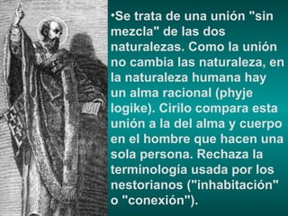 Se trata de una unión "sin mezcla" de las dos naturalezas. Como la unión no cambia las naturaleza, en la naturaleza humana hay un alma racional (phyje logike). Cirilo compara esta unión a la del alma y cuerpo en el hombre que hacen una sola persona. Rechaza la terminología usada por los nestorianos ("inhabitación" o "conexión"). 