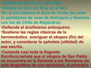Teodoreto de Ciro (c. 393-458) Obispo de Ciro, en Siria en el 423.  En el 433 elabora el Acta de Unión (se unen lo partidarios de Juan de Antioquía y Nestorio con los de Cirilo de Alejandría).  Defiende el duofisismo antioqueno. Sostiene las reglas clásicas de la hermenéutica  averiguar el  skopos  (fin) del autor, y considerar la  opheleia  (utilidad) de ese escrito. Comenta casi toda la Sagrada Escritura;señala que el  skopos  de San Pablo se encuentra en la Epístola a los Romanos (la más dogmática de sus epístolas), al principio.  