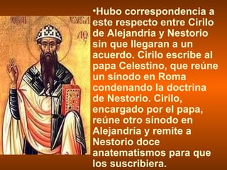 Hubo correspondencia a este respecto entre Cirilo de Alejandría y Nestorio sin que llegaran a un acuerdo. Cirilo escribe al papa Celestino, que reúne un sínodo en Roma condenando la doctrina de Nestorio. Cirilo, encargado por el papa, reúne otro sínodo en Alejandría y remite a Nestorio doce anatematismos para que los suscribiera. 