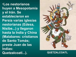 Los nestorianos huyen a Mesopotamia y el Irán. Se establecieron en Persia varias iglesias nestorianas (Edesa, Nísibe...) y llegaron hasta la India y China (Malabares: cristianos de Santo Tomás; preste Juan de las Indias: Quetzalcoatl...). QUETZALCOATL 