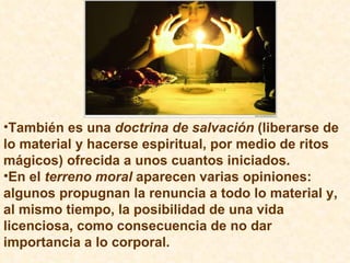 También es una  doctrina de salvación  (liberarse de lo material y hacerse espiritual, por medio de ritos mágicos) ofrecida a unos cuantos iniciados. En el  terreno moral  aparecen varias opiniones: algunos propugnan la renuncia a todo lo material y, al mismo tiempo, la posibilidad de una vida licenciosa, como consecuencia de no dar importancia a lo corporal. 