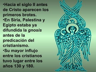 Hacia el siglo II antes de Cristo aparecen los primeros brotes.  En Siria, Palestina y Egipto estaba ya difundida la  gnosis  antes de la predicación del cristianismo.  Su mayor influjo entre los cristianos tuvo lugar entre los años 130 y 180. 