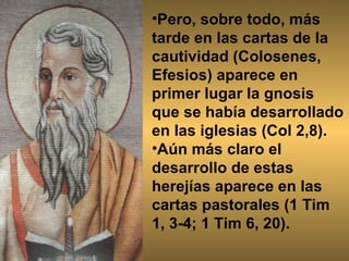 Pero, sobre todo, más tarde en las cartas de la cautividad (Colosenes, Efesios) aparece en primer lugar la gnosis que se había desarrollado en las iglesias (Col 2,8).  Aún más claro el desarrollo de estas herejías aparece en las cartas pastorales (1 Tim 1, 3-4; 1 Tim 6, 20). 