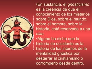 En sustancia, el  gnosticismo  es la creencia de que el conocimiento de los misterios sobre Dios, sobre el mundo, sobre el hombre, sobre la historia, está reservada a una  elite.  Alguno ha dicho que la historia de occidente es la historia de los intentos de la mentalidad gnóstica por desterrar al cristianismo o corromperlo desde dentro. 