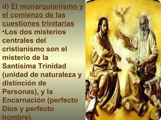 d)  El monarquianismo y el comienzo de las cuestiones trinitarias Los dos misterios centrales del cristianismo son el misterio de la Santísima Trinidad (unidad de naturaleza y distinción de Personas), y la Encarnación (perfecto Dios y perfecto hombre). 