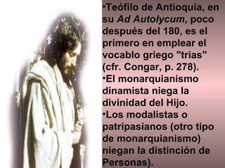 Teófilo de Antioquía, en su  Ad Autolycum , poco después del 180, es el primero en emplear el vocablo griego "trias" (cfr. Congar, p. 278). El monarquianismo dinamista niega la divinidad del Hijo.  Los modalistas o patripasianos (otro tipo de monarquianismo) niegan la distinción de Personas). 