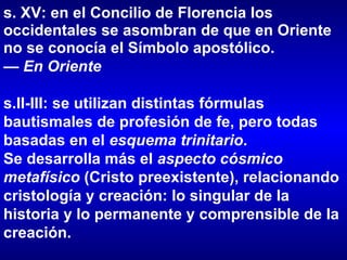 s. XV: en el Concilio de Florencia los occidentales se asombran de que en Oriente no se conocía el Símbolo apostólico.  —  En Oriente s.II-III: se utilizan distintas fórmulas bautismales de profesión de fe, pero todas basadas en el  esquema trinitario .  Se desarrolla más el  aspecto cósmico metafísico  (Cristo preexistente), relacionando cristología y creación: lo singular de la historia y lo permanente y comprensible de la creación. 