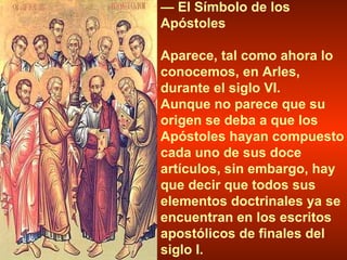 —  El Símbolo de los Apóstoles Aparece, tal como ahora lo conocemos, en Arles, durante el siglo VI.  Aunque no parece que su origen se deba a que los Apóstoles hayan compuesto cada uno de sus doce artículos, sin embargo, hay que decir que todos sus elementos doctrinales ya se encuentran en los escritos apostólicos de finales del siglo I. 