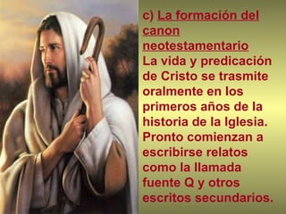 c)  La formación del canon neotestamentario La vida y predicación de Cristo se trasmite oralmente en los primeros años de la historia de la Iglesia.  Pronto comienzan a escribirse relatos como la llamada fuente Q y otros escritos secundarios. 