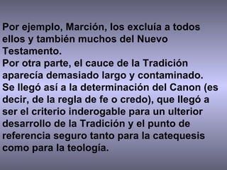Por ejemplo, Marción, los excluía a todos ellos y también muchos del Nuevo Testamento. Por otra parte, el cauce de la Tradición aparecía demasiado largo y contaminado.  Se llegó así a la determinación del Canon (es decir, de la regla de fe o credo), que llegó a ser el criterio inderogable para un ulterior desarrollo de la Tradición y el punto de referencia seguro tanto para la catequesis como para la teología. 