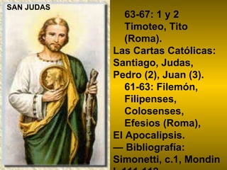 63-67: 1 y 2 Timoteo, Tito (Roma). Las Cartas Católicas: Santiago, Judas, Pedro (2), Juan (3).  61-63: Filemón, Filipenses, Colosenses, Efesios (Roma),  El Apocalipsis.  —  Bibliografía: Simonetti, c.1, Mondin I, 111-112 . SAN JUDAS 