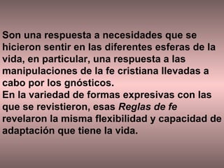 Son una respuesta a necesidades que se hicieron sentir en las diferentes esferas de la vida, en particular, una respuesta a las manipulaciones de la fe cristiana llevadas a cabo por los gnósticos.  En la variedad de formas expresivas con las que se revistieron, esas  Reglas de fe  revelaron la misma flexibilidad y capacidad de adaptación que tiene la vida.  