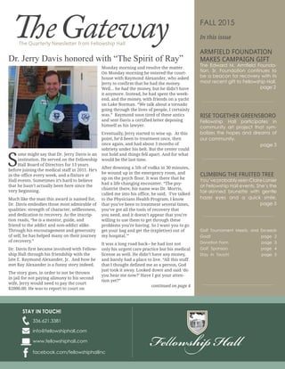 The Quarterly Newsletter from Fellowship Hall
TheGateway
336.621.3381
www.fellowshiphall.com
info@fellowshiphall.com
STAY IN TOUCH!
facebook.com/fellowshiphallinc
FALL 2015
In this issue
ARMFIELD FOUNDATION
MAKES CAMPAIGN GIFT
-
RISE TOGETHER GREENSBORO
-
CLIMBING THE FRUITED TREE
S
ome might say that Dr. Jerry Davis is an
institution. He served on the Fellowship
Hall Board of Directors for 13 years
before joining the medical staff in 2011. He’s
in the office every week, and a fixture at
Hall events. Sometimes it’s hard to believe
that he hasn’t actually been here since the
very beginning.
Much like the man this award is named for,
Dr. Davis embodies those most admirable of
qualities: strength of character, selflessness,
and dedication to recovery. As the inscrip-
tion reads, “he is a mentor, guide, and
friend to the addict and non-addict alike.
Through his encouragement and generosity
of self, he has helped many on their journey
of recovery.”
Dr. Davis first became involved with Fellow-
ship Hall through his friendship with the
late E. Raymond Alexander, Jr. And how he
met Ray Alexander is a funny story indeed.
The story goes, in order to not be thrown
in jail for not paying alimony to his second
wife, Jerry would need to pay the court
$2000.00. He was to report to court on
Monday morning and resolve the matter.
On Monday morning he entered the court-
house with Raymond Alexander, who asked
Jerry to confirm that he had the money.
Well... he had the money, but he didn’t have
it anymore. Instead, he had spent the week-
end, and the money, with friends on a yacht
on Lake Norman. “We talk about a tornado
going through the lives of people, I certainly
was.” Raymond soon tired of these antics
and sent Davis a certified letter deposing
himself as his lawyer.
Eventually, Jerry started to wise up. At this
point, he’d been to treatment once, then
once again, and had about 3 months of
sobriety under his belt. But the center could
not hold and things fell apart. And for what
would be the last time.
After downing a 5th of vodka in 30 minutes,
he wound up in the emergency room, and
up on the psych floor. It was there that he
had a life changing encounter. “The psy-
chiatrist there, his name was Dr. Morris,
called me into his office, he said, ‘I’ve talked
to the Physicians Health Program, I know
that you’ve been to treatment several times,
you’ve got all the tools of recovery that
you need, and it doesn’t appear that you’re
willing to use them to get through these
problems you’re having. So I want you to go
get your bag and get the (expletive) out of
my hospital.’”
It was a long road back-- he had lost not
only his urgent care practice but his medical
license as well. He didn’t have any money,
and barely had a place to live. “All this stuff
that I thought defined me as a person, God
just took it away. Looked down and said ‘do
you hear me now?’ Have I got your atten-
tion yet?”
continued on page 4
Dr. Jerry Davis honored with “The Spirit of Ray”
 