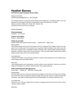 Heather Barnes
Fast learner, great customer service skills!
Bucksport, ME 04416
heathermbarnes8390@yahoo.com - (207) 852-8267
I love helping customers. Usually work doing customer service related jobs. Love helping people. I am a very
fast learner and very eager to work hard, be dependable, and one day advance in my career.
Willing to relocate to: Belfast, ME - Brewer, ME - Ellsworth, ME
Authorized to work in the US for any employer
WORK EXPERIENCE
Produceseafood
Hannaford - 2014 to 2015
Cashier (overnights)
Circle K - 2010 to 2012
Child care provider
ASPIRE, DHHS, Self employed chilcare provider - Ellsworth, ME - 2008 to 2010
Responsibilities
Was certified and approved by A.S.P.I.R.E program at D.H.H.S in Ellsworth, ME. I totalled 3 children in the two
years. Two at a timefor year. One for second year. I would feed children breakfast, snack, lunch, snack. We
would have a weekly routine n newsletter for parents. Reading, crafts, outdoor activities, field trips to library
and parks. I had been a stay at home mom for few years n until my younger children started school I felt like
helping working mothers with income subsides daycare.
Accomplishments
I became CPR certified I also was being mentored by a teacher. Great experience and my children got the
social interactions with age related children.
Skills Used
I demonstrated patience and understanding, caring for another humans well being. I learned so much about
safety and knowledge of my children's needs and wants. Was a great experience.
Shift Leader/Assistant Manager/server
Court st cafe - Florence, AL - April 2001 to October 2006
Responsibilities
Was shift leader and had to make sure all servers were keeping up with orders and if they were underage,
had to serve their drinks. Also became assistant manager after one year and was in charge of training and
scheduling. I also waited my tables along with all other responsibilities my manager would leave for me.
Accomplishments
I learned so much. I felt very confident that I'd succeed in management and customer service. Not to mention
I became a great "up-seller".
Skills Used
 