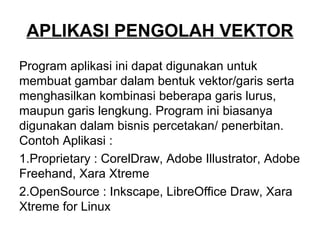 APLIKASI PENGOLAH VEKTOR
Program aplikasi ini dapat digunakan untuk
membuat gambar dalam bentuk vektor/garis serta
menghasilkan kombinasi beberapa garis lurus,
maupun garis lengkung. Program ini biasanya
digunakan dalam bisnis percetakan/ penerbitan.
Contoh Aplikasi :
1.Proprietary : CorelDraw, Adobe Illustrator, Adobe
Freehand, Xara Xtreme
2.OpenSource : Inkscape, LibreOffice Draw, Xara
Xtreme for Linux
 