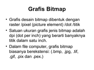 Grafis Bitmap
• Grafis desain bitmap dibentuk dengan
raster /pixel (picture element) /dot /titik
• Satuan ukuran grafis jenis bitmap adalah
dpi (dot per inch) yang berarti banyaknya
titik dalam satu inch.
• Dalam file computer, grafis bitmap
biasanya berekstensi: (.bmp, .jpg, .tif,
.gif, .pix dan .pex.)
 