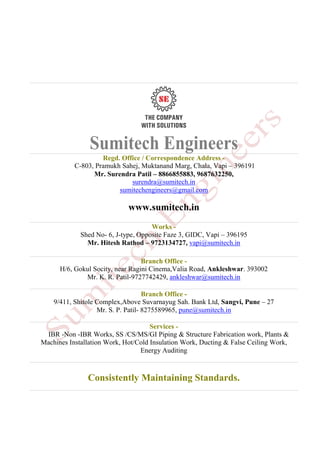 Sumitech Engineers
Regd. Office / Correspondence Address -
C-803, Pramukh Sahej, Muktanand Marg, Chala, Vapi – 396191
Mr. Surendra Patil – 8866855883, 9687632250,
surendra@sumitech.in
sumitechengineers@gmail.com
www.sumitech.in
Works -
Shed No- 6, J-type, Opposite Faze 3, GIDC, Vapi – 396195
Mr. Hitesh Rathod – 9723134727, vapi@sumitech.in
Branch Office -
H/6, Gokul Socity, near Ragini Cinema,Valia Road, Ankleshwar. 393002
Mr. K. R. Patil-9727742429, ankleshwar@sumitech.in
Branch Office -
9/411, Shitole Complex,Above Suvarnayug Sah. Bank Ltd, Sangvi, Pune – 27
Mr. S. P. Patil- 8275589965, pune@sumitech.in
Services -
IBR -Non -IBR Works, SS /CS/MS/GI Piping & Structure Fabrication work, Plants &
Machines Installation Work, Hot/Cold Insulation Work, Ducting & False Ceiling Work,
Energy Auditing
Consistently Maintaining Standards.
 