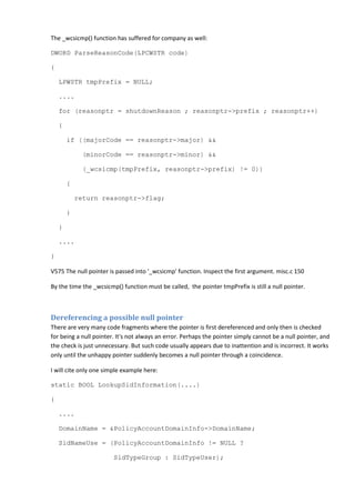 The _wcsicmp() function has suffered for company as well:
DWORD ParseReasonCode(LPCWSTR code)
{
LPWSTR tmpPrefix = NULL;
....
for (reasonptr = shutdownReason ; reasonptr->prefix ; reasonptr++)
{
if ((majorCode == reasonptr->major) &&
(minorCode == reasonptr->minor) &&
(_wcsicmp(tmpPrefix, reasonptr->prefix) != 0))
{
return reasonptr->flag;
}
}
....
}
V575 The null pointer is passed into '_wcsicmp' function. Inspect the first argument. misc.c 150
By the time the _wcsicmp() function must be called, the pointer tmpPrefix is still a null pointer.
Dereferencing a possible null pointer
There are very many code fragments where the pointer is first dereferenced and only then is checked
for being a null pointer. It's not always an error. Perhaps the pointer simply cannot be a null pointer, and
the check is just unnecessary. But such code usually appears due to inattention and is incorrect. It works
only until the unhappy pointer suddenly becomes a null pointer through a coincidence.
I will cite only one simple example here:
static BOOL LookupSidInformation(....)
{
....
DomainName = &PolicyAccountDomainInfo->DomainName;
SidNameUse = (PolicyAccountDomainInfo != NULL ?
SidTypeGroup : SidTypeUser);
 