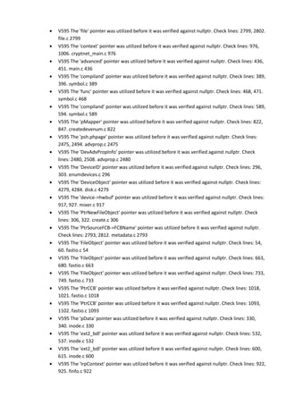 • V595 The 'file' pointer was utilized before it was verified against nullptr. Check lines: 2799, 2802.
file.c 2799
• V595 The 'context' pointer was utilized before it was verified against nullptr. Check lines: 976,
1006. cryptnet_main.c 976
• V595 The 'advanced' pointer was utilized before it was verified against nullptr. Check lines: 436,
451. main.c 436
• V595 The 'compiland' pointer was utilized before it was verified against nullptr. Check lines: 389,
396. symbol.c 389
• V595 The 'func' pointer was utilized before it was verified against nullptr. Check lines: 468, 471.
symbol.c 468
• V595 The 'compiland' pointer was utilized before it was verified against nullptr. Check lines: 589,
594. symbol.c 589
• V595 The 'pMapper' pointer was utilized before it was verified against nullptr. Check lines: 822,
847. createdevenum.c 822
• V595 The 'psh.phpage' pointer was utilized before it was verified against nullptr. Check lines:
2475, 2494. advprop.c 2475
• V595 The 'DevAdvPropInfo' pointer was utilized before it was verified against nullptr. Check
lines: 2480, 2508. advprop.c 2480
• V595 The 'DeviceID' pointer was utilized before it was verified against nullptr. Check lines: 296,
303. enumdevices.c 296
• V595 The 'DeviceObject' pointer was utilized before it was verified against nullptr. Check lines:
4279, 4284. disk.c 4279
• V595 The 'device->hwbuf' pointer was utilized before it was verified against nullptr. Check lines:
917, 927. mixer.c 917
• V595 The 'PtrNewFileObject' pointer was utilized before it was verified against nullptr. Check
lines: 306, 322. create.c 306
• V595 The 'PtrSourceFCB->FCBName' pointer was utilized before it was verified against nullptr.
Check lines: 2793, 2812. metadata.c 2793
• V595 The 'FileObject' pointer was utilized before it was verified against nullptr. Check lines: 54,
60. fastio.c 54
• V595 The 'FileObject' pointer was utilized before it was verified against nullptr. Check lines: 663,
680. fastio.c 663
• V595 The 'FileObject' pointer was utilized before it was verified against nullptr. Check lines: 733,
749. fastio.c 733
• V595 The 'PtrCCB' pointer was utilized before it was verified against nullptr. Check lines: 1018,
1021. fastio.c 1018
• V595 The 'PtrCCB' pointer was utilized before it was verified against nullptr. Check lines: 1093,
1102. fastio.c 1093
• V595 The 'pData' pointer was utilized before it was verified against nullptr. Check lines: 330,
340. inode.c 330
• V595 The 'ext2_bdl' pointer was utilized before it was verified against nullptr. Check lines: 532,
537. inode.c 532
• V595 The 'ext2_bdl' pointer was utilized before it was verified against nullptr. Check lines: 600,
615. inode.c 600
• V595 The 'IrpContext' pointer was utilized before it was verified against nullptr. Check lines: 922,
925. finfo.c 922
 