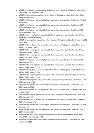 • V595 The 'BusDeviceExtension' pointer was utilized before it was verified against nullptr. Check
lines: 1388, 1390. swenum.c 1388
• V595 The 'path' pointer was utilized before it was verified against nullptr. Check lines: 3250,
3254. catalog.c 3250
• V595 The 'str2' pointer was utilized before it was verified against nullptr. Check lines: 395, 396.
c14n.c 395
• V595 The 'atts' pointer was utilized before it was verified against nullptr. Check lines: 3763,
3775. htmlparser.c 3763
• V595 The 'ctxt' pointer was utilized before it was verified against nullptr. Check lines: 3674,
3676. htmlparser.c 3674
• V595 The 'ctxt->input' pointer was utilized before it was verified against nullptr. Check lines:
6693, 6697. htmlparser.c 6693
• V595 The 'name' pointer was utilized before it was verified against nullptr. Check lines: 123, 131.
hash.c 123
• V595 The 'ctxt->nsTab' pointer was utilized before it was verified against nullptr. Check lines:
1546, 1553. parser.c 1546
• V595 The 'ctxt->input' pointer was utilized before it was verified against nullptr. Check lines:
6690, 6698. parser.c 6690
• V595 The 'ctxt->input' pointer was utilized before it was verified against nullptr. Check lines:
6750, 6758. parser.c 6750
• V595 The 'atts' pointer was utilized before it was verified against nullptr. Check lines: 8477,
8486. parser.c 8477
• V595 The 'ctxt->input' pointer was utilized before it was verified against nullptr. Check lines:
11113, 11116. parser.c 11113
• V595 The 'ctx->myDoc' pointer was utilized before it was verified against nullptr. Check lines:
12784, 12787. parser.c 12784
• V595 The 'ctxt->myDoc' pointer was utilized before it was verified against nullptr. Check lines:
13341, 13357. parser.c 13341
• V595 The 'oldctxt' pointer was utilized before it was verified against nullptr. Check lines: 13349,
13367. parser.c 13349
• V595 The 'tmp' pointer was utilized before it was verified against nullptr. Check lines: 1536,
1537. relaxng.c 1536
• V595 The 'lib' pointer was utilized before it was verified against nullptr. Check lines: 8598, 8604.
relaxng.c 8598
• V595 The 'ctxt->myDoc' pointer was utilized before it was verified against nullptr. Check lines:
984, 986. sax2.c 984
• V595 The 'ctxt->incTab' pointer was utilized before it was verified against nullptr. Check lines:
392, 400. xinclude.c 392
• V595 The 'href' pointer was utilized before it was verified against nullptr. Check lines: 518, 529.
xinclude.c 518
• V595 The 'ctxt' pointer was utilized before it was verified against nullptr. Check lines: 1129,
1130. xinclude.c 1129
• V595 The 'ctxt->incTab[nr]' pointer was utilized before it was verified against nullptr. Check
lines: 1419, 1428. xinclude.c 1419
• V595 The 'p' pointer was utilized before it was verified against nullptr. Check lines: 586, 589.
xmlmemory.c 586
 