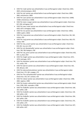 • V595 The 'node' pointer was utilized before it was verified against nullptr. Check lines: 2819,
2829. xmlschemastypes.c 2819
• V595 The 'attr' pointer was utilized before it was verified against nullptr. Check lines: 2858,
2862. xmlschemas.c 2858
• V595 The 'uses' pointer was utilized before it was verified against nullptr. Check lines: 14498,
14508. xmlschemas.c 14498
• V595 The 'atom->ranges' pointer was utilized before it was verified against nullptr. Check lines:
817, 818. xmlregexp.c 817
• V595 The 'exec->state' pointer was utilized before it was verified against nullptr. Check lines:
4263, 4273. xmlregexp.c 4263
• V595 The 'res' pointer was utilized before it was verified against nullptr. Check lines: 14032,
14054. xpath.c 14032
• V595 The 'msg' pointer was utilized before it was verified against nullptr. Check lines: 361, 363.
rostcp.c 361
• V595 The 'msg' pointer was utilized before it was verified against nullptr. Check lines: 469, 473.
rostcp.c 469
• V595 The 'last_unsent' pointer was utilized before it was verified against nullptr. Check lines:
632, 661. tcp_out.c 632
• V595 The 'att->Renderbuffer' pointer was utilized before it was verified against nullptr. Check
lines: 790, 798. fbobject.c 790
• V595 The 'sub_prims' pointer was utilized before it was verified against nullptr. Check lines: 852,
859. st_draw.c 852
• V595 The 'height' pointer was utilized before it was verified against nullptr. Check lines: 2471,
2474. teximage.c 2471
• V595 The 'WorkItem' pointer was utilized before it was verified against nullptr. Check lines: 745,
753. notify.c 745
• V595 The 'lpErrno' pointer was utilized before it was verified against nullptr. Check lines: 425,
439. dllmain.c 425
• V595 The 'pServiceFailureActions' pointer was utilized before it was verified against nullptr.
Check lines: 175, 184. srvpage.c 175
• V595 The 'This->pITextStoreACP' pointer was utilized before it was verified against nullptr.
Check lines: 143, 147. context.c 143
• V595 The 'sidsize' pointer was utilized before it was verified against nullptr. Check lines: 1998,
2002. registry.c 1998
• V595 The 'locator->pParserCtxt' pointer was utilized before it was verified against nullptr. Check
lines: 2290, 2301. saxreader.c 2290
• V595 The 'DstBuffer' pointer was utilized before it was verified against nullptr. Check lines: 100,
101. buffer.c 100
• V595 The 'SrcBuffer' pointer was utilized before it was verified against nullptr. Check lines: 159,
160. buffer.c 159
• V595 The 'DstBuffer' pointer was utilized before it was verified against nullptr. Check lines: 264,
265. buffer.c 264
• V595 The 'SrcBuffer' pointer was utilized before it was verified against nullptr. Check lines: 275,
276. buffer.c 275
• V595 The 'DstBuffer' pointer was utilized before it was verified against nullptr. Check lines: 627,
628. buffer.c 627
 