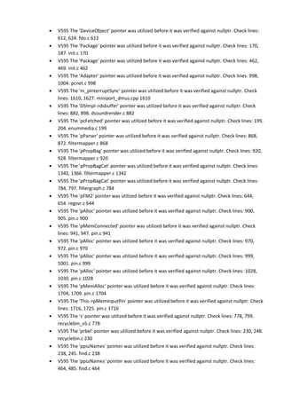 • V595 The 'DeviceObject' pointer was utilized before it was verified against nullptr. Check lines:
612, 624. fdo.c 612
• V595 The 'Package' pointer was utilized before it was verified against nullptr. Check lines: 170,
187. init.c 170
• V595 The 'Package' pointer was utilized before it was verified against nullptr. Check lines: 462,
469. init.c 462
• V595 The 'Adapter' pointer was utilized before it was verified against nullptr. Check lines: 998,
1004. pcnet.c 998
• V595 The 'm_pInterruptSync' pointer was utilized before it was verified against nullptr. Check
lines: 1610, 1627. miniport_dmus.cpp 1610
• V595 The 'DSImpl->dsbuffer' pointer was utilized before it was verified against nullptr. Check
lines: 882, 898. dsoundrender.c 882
• V595 The 'pcFetched' pointer was utilized before it was verified against nullptr. Check lines: 199,
204. enummedia.c 199
• V595 The 'pParser' pointer was utilized before it was verified against nullptr. Check lines: 868,
872. filtermapper.c 868
• V595 The 'pPropBag' pointer was utilized before it was verified against nullptr. Check lines: 920,
928. filtermapper.c 920
• V595 The 'pPropBagCat' pointer was utilized before it was verified against nullptr. Check lines:
1342, 1366. filtermapper.c 1342
• V595 The 'pPropBagCat' pointer was utilized before it was verified against nullptr. Check lines:
784, 797. filtergraph.c 784
• V595 The 'pFM2' pointer was utilized before it was verified against nullptr. Check lines: 644,
654. regsvr.c 644
• V595 The 'pAlloc' pointer was utilized before it was verified against nullptr. Check lines: 900,
905. pin.c 900
• V595 The 'pMemConnected' pointer was utilized before it was verified against nullptr. Check
lines: 941, 947. pin.c 941
• V595 The 'pAlloc' pointer was utilized before it was verified against nullptr. Check lines: 970,
972. pin.c 970
• V595 The 'pAlloc' pointer was utilized before it was verified against nullptr. Check lines: 999,
1001. pin.c 999
• V595 The 'pAlloc' pointer was utilized before it was verified against nullptr. Check lines: 1028,
1030. pin.c 1028
• V595 The 'pMemAlloc' pointer was utilized before it was verified against nullptr. Check lines:
1704, 1709. pin.c 1704
• V595 The 'This->pMemInputPin' pointer was utilized before it was verified against nullptr. Check
lines: 1716, 1725. pin.c 1716
• V595 The 's' pointer was utilized before it was verified against nullptr. Check lines: 778, 799.
recyclebin_v5.c 778
• V595 The 'prbel' pointer was utilized before it was verified against nullptr. Check lines: 230, 248.
recyclebin.c 230
• V595 The 'ppszNames' pointer was utilized before it was verified against nullptr. Check lines:
238, 245. find.c 238
• V595 The 'ppszNames' pointer was utilized before it was verified against nullptr. Check lines:
464, 485. find.c 464
 