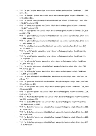 • V595 The 'para' pointer was utilized before it was verified against nullptr. Check lines: 211, 213.
caret.c 211
• V595 The 'lpObject' pointer was utilized before it was verified against nullptr. Check lines: 1151,
1173. editor.c 1151
• V595 The 'lpDataObject' pointer was utilized before it was verified against nullptr. Check lines:
1152, 1176. editor.c 1152
• V595 The 'lpOleCache' pointer was utilized before it was verified against nullptr. Check lines:
1150, 1177. editor.c 1150
• V595 The 'argv' pointer was utilized before it was verified against nullptr. Check lines: 354, 358.
rundll32.c 354
• V595 The 'pServiceStatus' pointer was utilized before it was verified against nullptr. Check lines:
131, 144. query.c 131
• V595 The 'pServiceStatus' pointer was utilized before it was verified against nullptr. Check lines:
191, 197. query.c 191
• V595 The 'oleobj' pointer was utilized before it was verified against nullptr. Check lines: 357,
365. dochost.c 357
• V595 The 'urlfile' pointer was utilized before it was verified against nullptr. Check lines: 220,
235. iexplore.c 220
• V595 The 'urlobj' pointer was utilized before it was verified against nullptr. Check lines: 223,
238. iexplore.c 223
• V595 The 'pDrvDefExt' pointer was utilized before it was verified against nullptr. Check lines:
161, 177. drive.cpp 161
• V595 The 'pszList' pointer was utilized before it was verified against nullptr. Check lines: 589,
606. dialogs.cpp 589
• V595 The 'pFileDefExt' pointer was utilized before it was verified against nullptr. Check lines:
142, 157. fprop.cpp 142
• V595 The 'pidl' pointer was utilized before it was verified against nullptr. Check lines: 757, 760.
pidl.cpp 757
• V595 The 'pidlInOut' pointer was utilized before it was verified against nullptr. Check lines: 136,
156. shlfolder.cpp 136
• V595 The 'cm' pointer was utilized before it was verified against nullptr. Check lines: 1296, 1303.
shlexec.cpp 1296
• V595 The 'pcchOut' pointer was utilized before it was verified against nullptr. Check lines: 2238,
2240. url.c 2238
• V595 The 'NewSubsystem' pointer was utilized before it was verified against nullptr. Check lines:
500, 502. smsubsys.c 500
• V595 The 'OutputMdl' pointer was utilized before it was verified against nullptr. Check lines:
1382, 1408. dispatch.c 1382
• V595 The 'DstBuffer' pointer was utilized before it was verified against nullptr. Check lines: 100,
101. buffer.c 100
• V595 The 'SrcBuffer' pointer was utilized before it was verified against nullptr. Check lines: 159,
160. buffer.c 159
• V595 The 'DstBuffer' pointer was utilized before it was verified against nullptr. Check lines: 266,
267. buffer.c 266
• V595 The 'SrcBuffer' pointer was utilized before it was verified against nullptr. Check lines: 277,
278. buffer.c 277
 