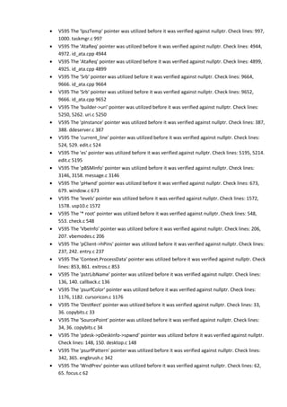 • V595 The 'lpszTemp' pointer was utilized before it was verified against nullptr. Check lines: 997,
1000. taskmgr.c 997
• V595 The 'AtaReq' pointer was utilized before it was verified against nullptr. Check lines: 4944,
4972. id_ata.cpp 4944
• V595 The 'AtaReq' pointer was utilized before it was verified against nullptr. Check lines: 4899,
4925. id_ata.cpp 4899
• V595 The 'Srb' pointer was utilized before it was verified against nullptr. Check lines: 9664,
9666. id_ata.cpp 9664
• V595 The 'Srb' pointer was utilized before it was verified against nullptr. Check lines: 9652,
9666. id_ata.cpp 9652
• V595 The 'builder->uri' pointer was utilized before it was verified against nullptr. Check lines:
5250, 5262. uri.c 5250
• V595 The 'pInstance' pointer was utilized before it was verified against nullptr. Check lines: 387,
388. ddeserver.c 387
• V595 The 'current_line' pointer was utilized before it was verified against nullptr. Check lines:
524, 529. edit.c 524
• V595 The 'es' pointer was utilized before it was verified against nullptr. Check lines: 5195, 5214.
edit.c 5195
• V595 The 'pBSMInfo' pointer was utilized before it was verified against nullptr. Check lines:
3146, 3158. message.c 3146
• V595 The 'pHwnd' pointer was utilized before it was verified against nullptr. Check lines: 673,
679. window.c 673
• V595 The 'levels' pointer was utilized before it was verified against nullptr. Check lines: 1572,
1578. usp10.c 1572
• V595 The '* root' pointer was utilized before it was verified against nullptr. Check lines: 548,
553. check.c 548
• V595 The 'VbeInfo' pointer was utilized before it was verified against nullptr. Check lines: 206,
207. vbemodes.c 206
• V595 The 'pClient->hPins' pointer was utilized before it was verified against nullptr. Check lines:
237, 242. entry.c 237
• V595 The 'Context.ProcessData' pointer was utilized before it was verified against nullptr. Check
lines: 853, 861. exitros.c 853
• V595 The 'pstrLibName' pointer was utilized before it was verified against nullptr. Check lines:
136, 140. callback.c 136
• V595 The 'psurfColor' pointer was utilized before it was verified against nullptr. Check lines:
1176, 1182. cursoricon.c 1176
• V595 The 'DestRect' pointer was utilized before it was verified against nullptr. Check lines: 33,
36. copybits.c 33
• V595 The 'SourcePoint' pointer was utilized before it was verified against nullptr. Check lines:
34, 36. copybits.c 34
• V595 The 'pdesk->pDeskInfo->spwnd' pointer was utilized before it was verified against nullptr.
Check lines: 148, 150. desktop.c 148
• V595 The 'psurfPattern' pointer was utilized before it was verified against nullptr. Check lines:
342, 365. engbrush.c 342
• V595 The 'WndPrev' pointer was utilized before it was verified against nullptr. Check lines: 62,
65. focus.c 62
 