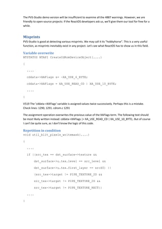 The PVS-Studio demo version will be insufficient to examine all the 4887 warnings. However, we are
friendly to open-source projects: if the ReactOS developers ask us, we'll give them our tool for free for a
while.
Misprints
PVS-Studio is good at detecting various misprints. We may call it its "hobbyhorse". This is a very useful
function, as misprints inevitably exist in any project. Let's see what ReactOS has to show us in this field.
Variable overwrite
NTSTATUS NTAPI CreateCdRomDeviceObject(....)
{
....
cddata->XAFlags &= ~XA_USE_6_BYTE;
cddata->XAFlags = XA_USE_READ_CD | XA_USE_10_BYTE;
....
}
V519 The 'cddata->XAFlags' variable is assigned values twice successively. Perhaps this is a mistake.
Check lines: 1290, 1291. cdrom.c 1291
The assignment operation overwrites the previous value of the XAFlags term. The following text should
be most likely written instead: cddata->XAFlags |= XA_USE_READ_CD | XA_USE_10_BYTE;. But of course
I can't be quite sure, as I don't know the logic of this code.
Repetition in condition
void util_blit_pixels_writemask(....)
{
....
if ((src_tex == dst_surface->texture &&
dst_surface->u.tex.level == src_level &&
dst_surface->u.tex.first_layer == srcZ0) ||
(src_tex->target != PIPE_TEXTURE_2D &&
src_tex->target != PIPE_TEXTURE_2D &&
src_tex->target != PIPE_TEXTURE_RECT))
....
}
 