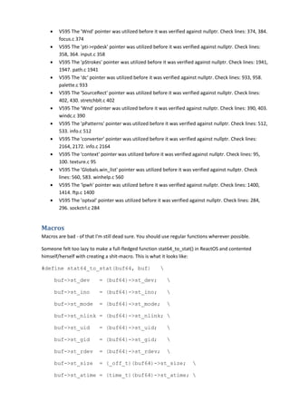 • V595 The 'Wnd' pointer was utilized before it was verified against nullptr. Check lines: 374, 384.
focus.c 374
• V595 The 'pti->rpdesk' pointer was utilized before it was verified against nullptr. Check lines:
358, 364. input.c 358
• V595 The 'pStrokes' pointer was utilized before it was verified against nullptr. Check lines: 1941,
1947. path.c 1941
• V595 The 'dc' pointer was utilized before it was verified against nullptr. Check lines: 933, 958.
palette.c 933
• V595 The 'SourceRect' pointer was utilized before it was verified against nullptr. Check lines:
402, 430. stretchblt.c 402
• V595 The 'Wnd' pointer was utilized before it was verified against nullptr. Check lines: 390, 403.
windc.c 390
• V595 The 'pPatterns' pointer was utilized before it was verified against nullptr. Check lines: 512,
533. info.c 512
• V595 The 'converter' pointer was utilized before it was verified against nullptr. Check lines:
2164, 2172. info.c 2164
• V595 The 'context' pointer was utilized before it was verified against nullptr. Check lines: 95,
100. texture.c 95
• V595 The 'Globals.win_list' pointer was utilized before it was verified against nullptr. Check
lines: 560, 583. winhelp.c 560
• V595 The 'lpwh' pointer was utilized before it was verified against nullptr. Check lines: 1400,
1414. ftp.c 1400
• V595 The 'optval' pointer was utilized before it was verified against nullptr. Check lines: 284,
296. sockctrl.c 284
Macros
Macros are bad - of that I'm still dead sure. You should use regular functions wherever possible.
Someone felt too lazy to make a full-fledged function stat64_to_stat() in ReactOS and contented
himself/herself with creating a shit-macro. This is what it looks like:
#define stat64_to_stat(buf64, buf) 
buf->st_dev = (buf64)->st_dev; 
buf->st_ino = (buf64)->st_ino; 
buf->st_mode = (buf64)->st_mode; 
buf->st_nlink = (buf64)->st_nlink; 
buf->st_uid = (buf64)->st_uid; 
buf->st_gid = (buf64)->st_gid; 
buf->st_rdev = (buf64)->st_rdev; 
buf->st_size = (_off_t)(buf64)->st_size; 
buf->st_atime = (time_t)(buf64)->st_atime; 
 